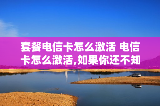 套餐电信卡怎么激活 电信卡怎么激活,如果你还不知道,就进来看看吧