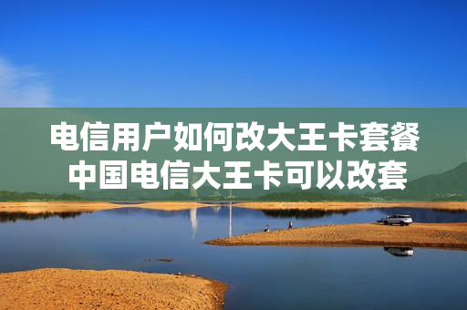 电信用户如何改大王卡套餐 中国电信大王卡可以改套餐吗