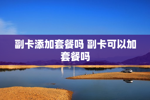 副卡添加套餐吗 副卡可以加套餐吗