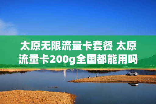 太原无限流量卡套餐 太原流量卡200g全国都能用吗