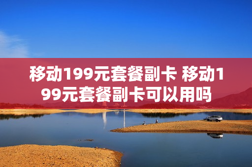 移动199元套餐副卡 移动199元套餐副卡可以用吗