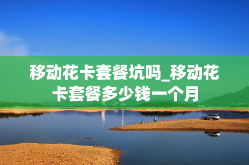 移动花卡套餐坑吗_移动花卡套餐多少钱一个月