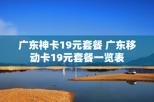 广东神卡19元套餐 广东移动卡19元套餐一览表