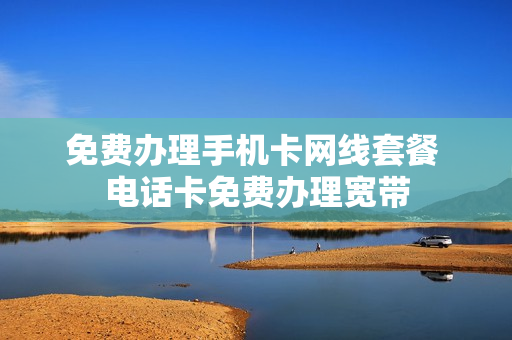 免费办理手机卡网线套餐 电话卡免费办理宽带