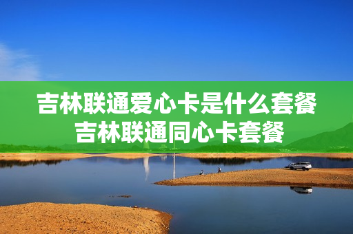 吉林联通爱心卡是什么套餐 吉林联通同心卡套餐