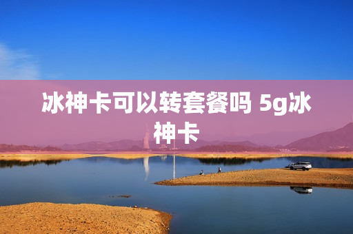 冰神卡可以转套餐吗 5g冰神卡