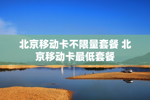 北京移动卡不限量套餐 北京移动卡最低套餐