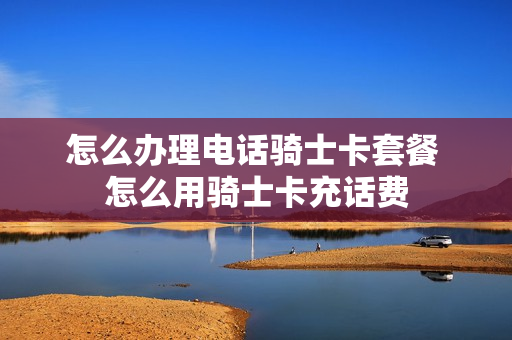 怎么办理电话骑士卡套餐 怎么用骑士卡充话费