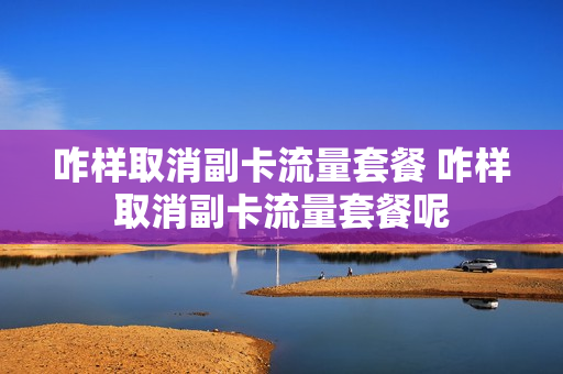 咋样取消副卡流量套餐 咋样取消副卡流量套餐呢