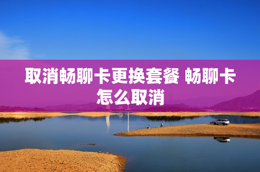取消畅聊卡更换套餐 畅聊卡怎么取消