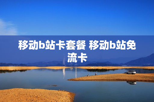 移动b站卡套餐 移动b站免流卡