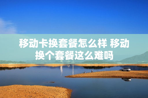 移动卡换套餐怎么样 移动换个套餐这么难吗