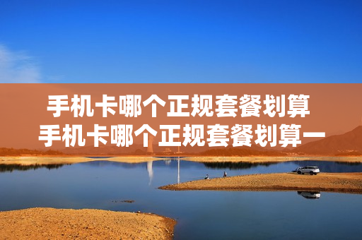 手机卡哪个正规套餐划算 手机卡哪个正规套餐划算一点