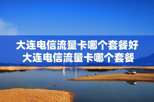 大连电信流量卡哪个套餐好 大连电信流量卡哪个套餐好用