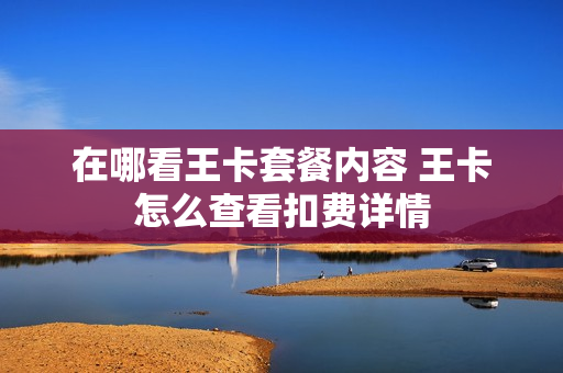 在哪看王卡套餐内容 王卡怎么查看扣费详情