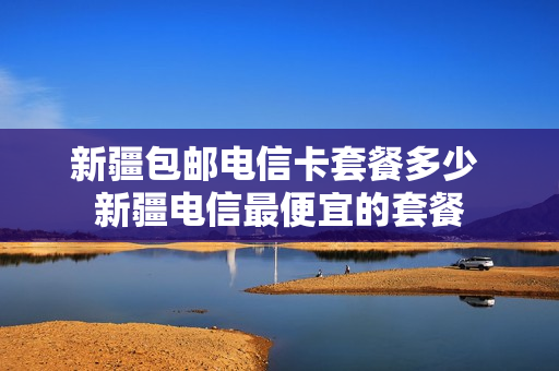 新疆包邮电信卡套餐多少 新疆电信最便宜的套餐