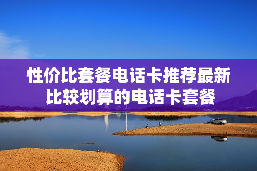 性价比套餐电话卡推荐最新 比较划算的电话卡套餐