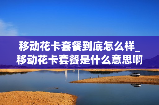 移动花卡套餐到底怎么样_移动花卡套餐是什么意思啊