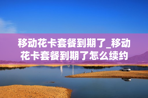 移动花卡套餐到期了_移动花卡套餐到期了怎么续约