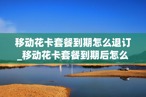 移动花卡套餐到期怎么退订_移动花卡套餐到期后怎么办