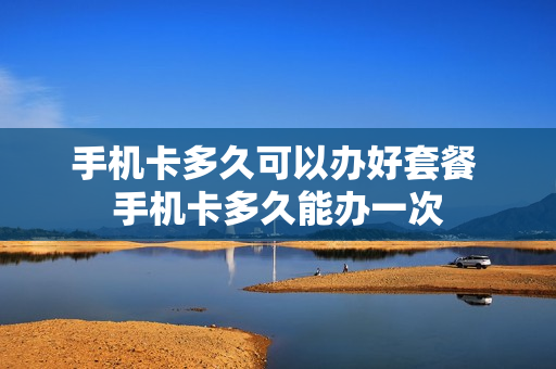 手机卡多久可以办好套餐 手机卡多久能办一次