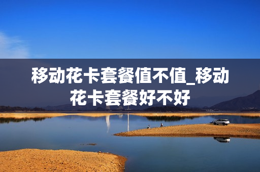 移动花卡套餐值不值_移动花卡套餐好不好
