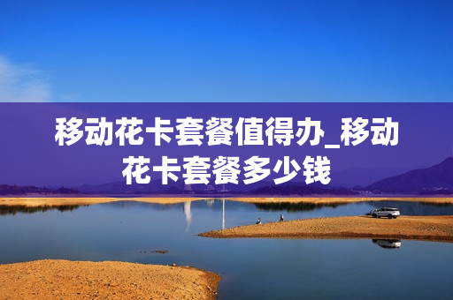 移动花卡套餐值得办_移动花卡套餐多少钱