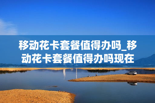 移动花卡套餐值得办吗_移动花卡套餐值得办吗现在