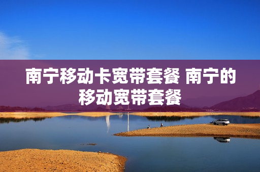 南宁移动卡宽带套餐 南宁的移动宽带套餐