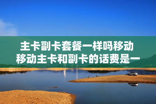 主卡副卡套餐一样吗移动 移动主卡和副卡的话费是一起用的吗?