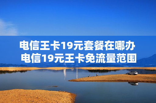 电信王卡19元套餐在哪办 电信19元王卡免流量范围