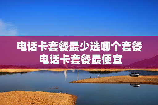 电话卡套餐最少选哪个套餐 电话卡套餐最便宜