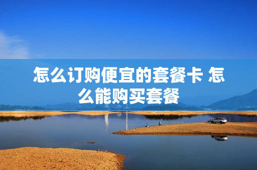 怎么订购便宜的套餐卡 怎么能购买套餐