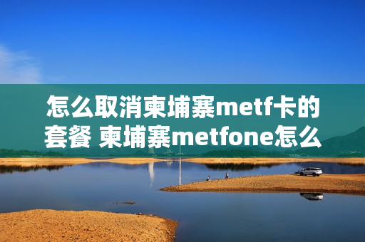怎么取消柬埔寨metf卡的套餐 柬埔寨metfone怎么取消套餐