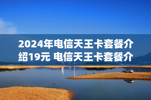 2024年电信天王卡套餐介绍19元 电信天王卡套餐介绍哪些app免流量
