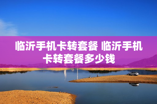 临沂手机卡转套餐 临沂手机卡转套餐多少钱