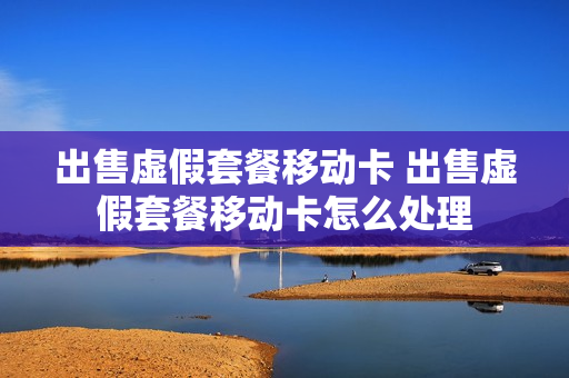 出售虚假套餐移动卡 出售虚假套餐移动卡怎么处理
