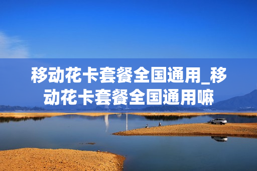 移动花卡套餐全国通用_移动花卡套餐全国通用嘛