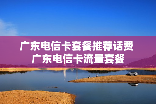 广东电信卡套餐推荐话费 广东电信卡流量套餐