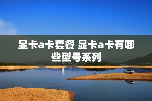 显卡a卡套餐 显卡a卡有哪些型号系列