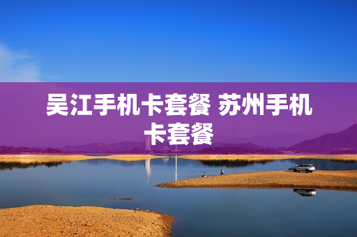 吴江手机卡套餐 苏州手机卡套餐