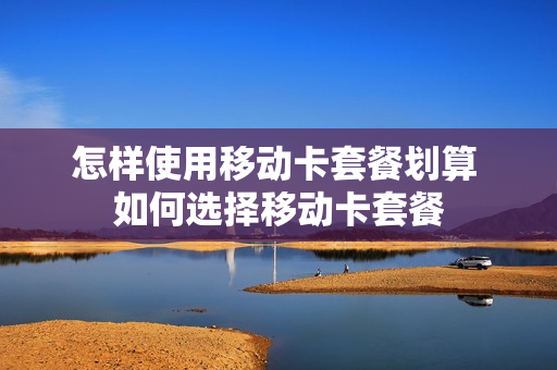 怎样使用移动卡套餐划算 如何选择移动卡套餐