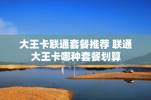 大王卡联通套餐推荐 联通大王卡哪种套餐划算