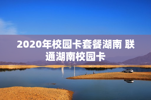 2020年校园卡套餐湖南 联通湖南校园卡