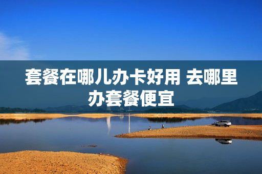 套餐在哪儿办卡好用 去哪里办套餐便宜