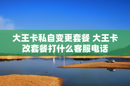 大王卡私自变更套餐 大王卡改套餐打什么客服电话