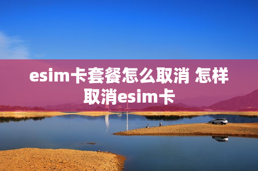 esim卡套餐怎么取消 怎样取消esim卡