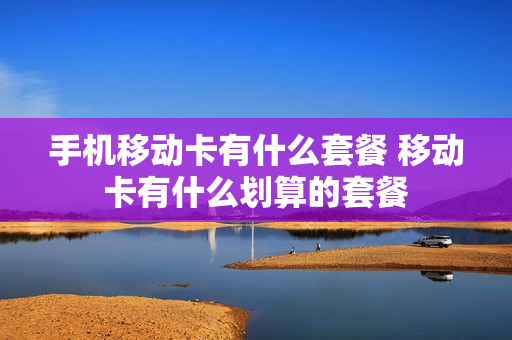 手机移动卡有什么套餐 移动卡有什么划算的套餐