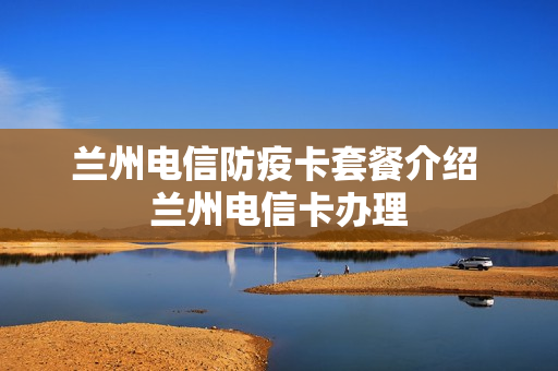 兰州电信防疫卡套餐介绍 兰州电信卡办理