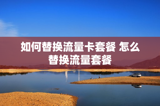 如何替换流量卡套餐 怎么替换流量套餐
